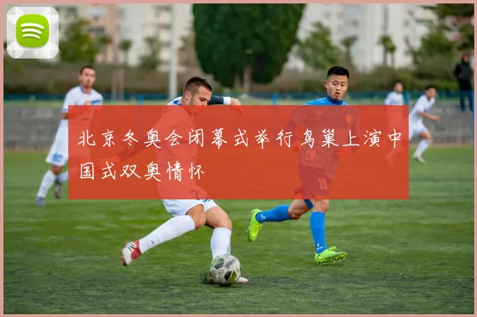 北京冬奥会闭幕式举行鸟巢上演中国式双奥情怀