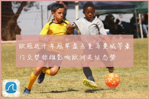 欧冠近十年冠军盘点皇马曼城等豪门交替称雄影响欧洲足坛态势