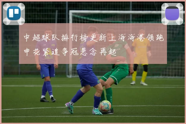 中超球队排行榜更新上海海港领跑申花紧追争冠悬念再起