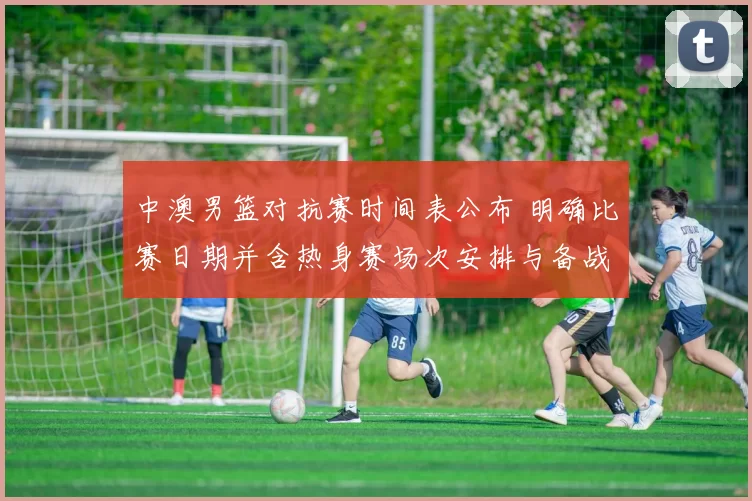 中澳男篮对抗赛时间表公布 明确比赛日期并含热身赛场次安排与备战看点