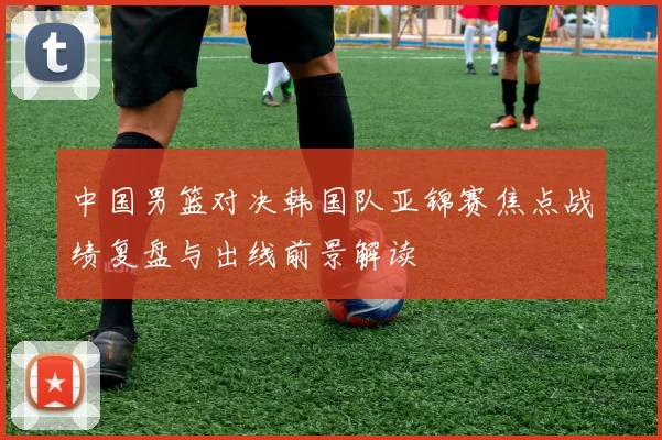 中国男篮对决韩国队亚锦赛焦点战绩复盘与出线前景解读