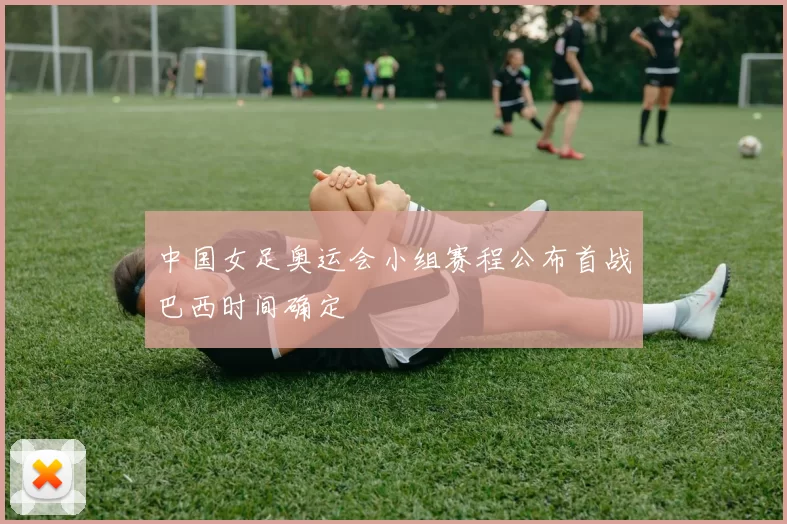 中国女足奥运会小组赛程公布首战巴西时间确定