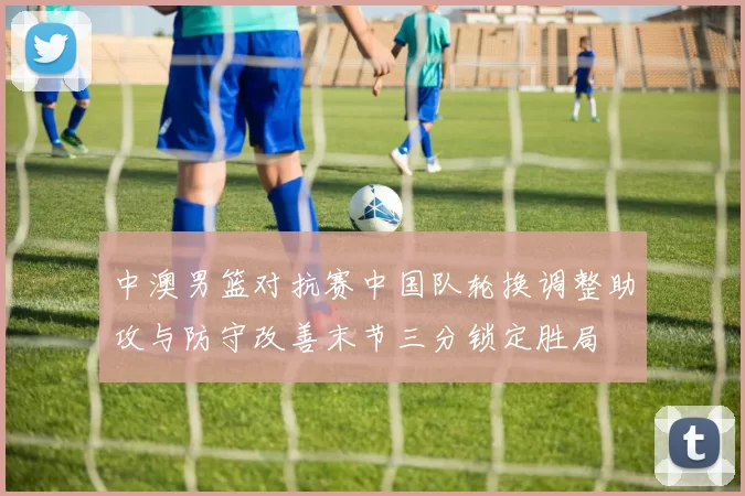 中澳男篮对抗赛中国队轮换调整助攻与防守改善末节三分锁定胜局
