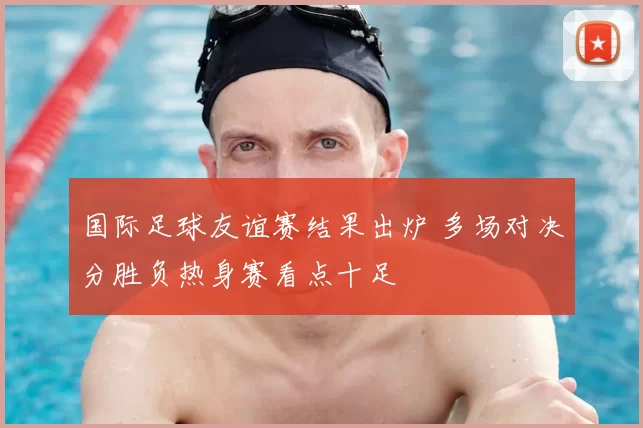 国际足球友谊赛结果出炉 多场对决分胜负热身赛看点十足