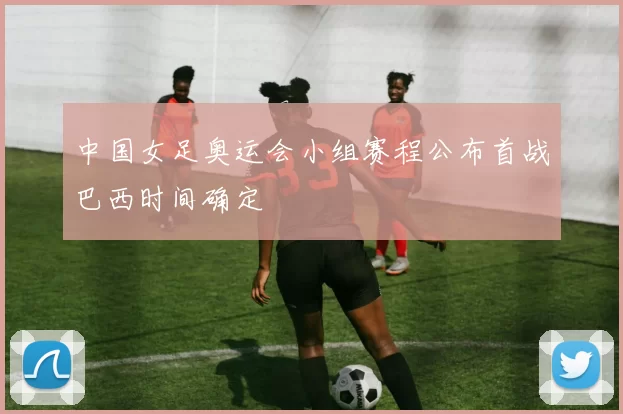 中国女足奥运会小组赛程公布首战巴西时间确定
