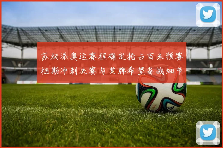 苏炳添奥运赛程确定抢占百米预赛档期冲刺决赛与奖牌希望备战细节