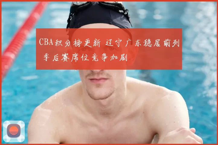 CBA积分榜更新 辽宁广东稳居前列 季后赛席位竞争加剧