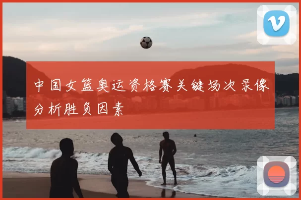 中国女篮奥运资格赛关键场次录像分析胜负因素