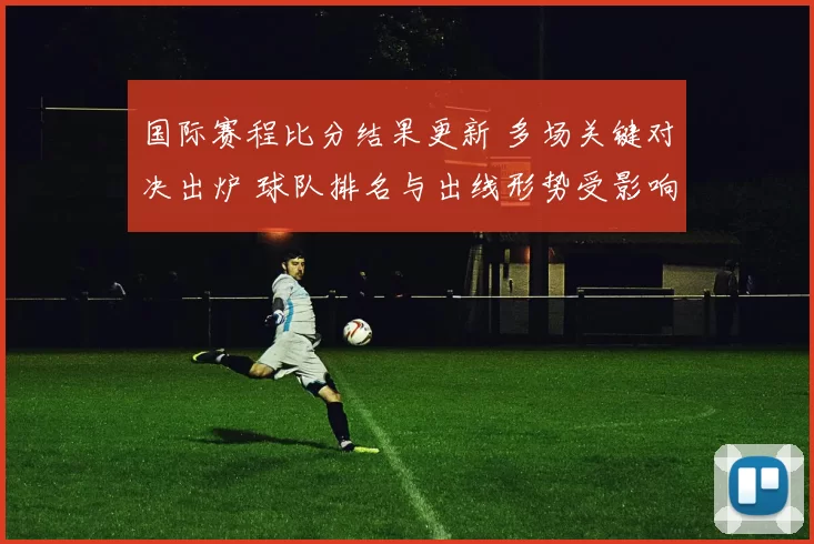 国际赛程比分结果更新 多场关键对决出炉 球队排名与出线形势受影响