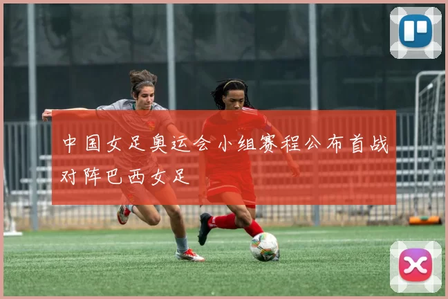 中国女足奥运会小组赛程公布首战对阵巴西女足
