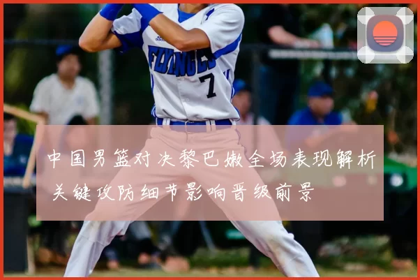 中国男篮对决黎巴嫩全场表现解析 关键攻防细节影响晋级前景