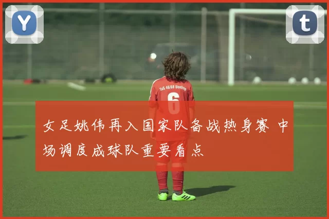 女足姚伟再入国家队备战热身赛 中场调度成球队重要看点