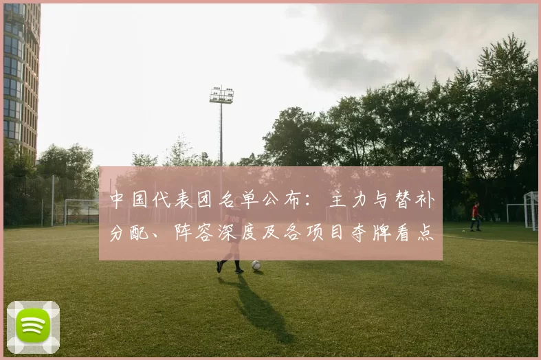中国代表团名单公布：主力与替补分配、阵容深度及各项目夺牌看点