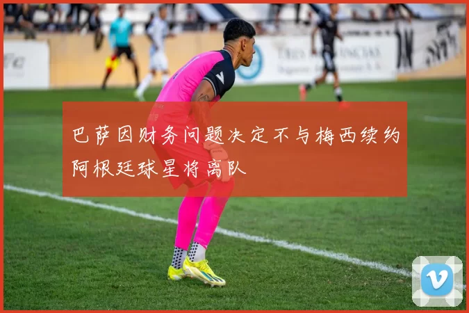 巴萨因财务问题决定不与梅西续约阿根廷球星将离队