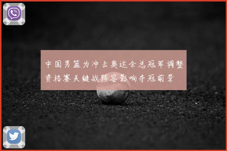 中国男篮为冲击奥运会总冠军调整资格赛关键战阵容影响夺冠前景