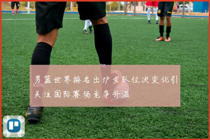 男篮世界排名出炉女队位次变化引关注国际赛场竞争升温