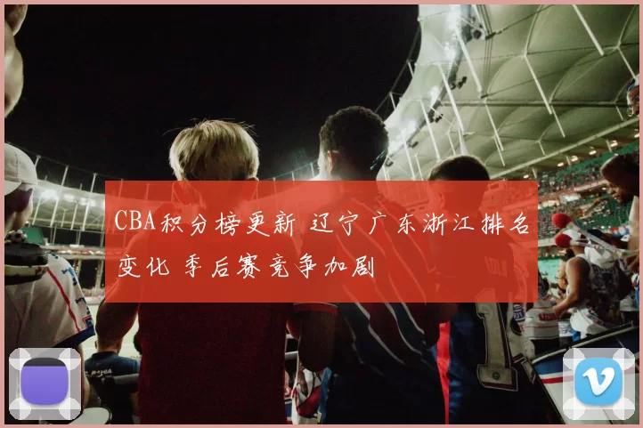 CBA积分榜更新 辽宁广东浙江排名变化 季后赛竞争加剧