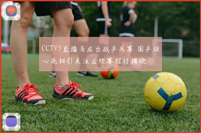 CCTV5直播马龙出战乒乓赛 国乒核心亮相引关注后续赛程待揭晓