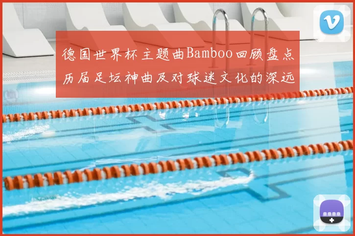 德国世界杯主题曲Bamboo回顾盘点历届足坛神曲及对球迷文化的深远影响
