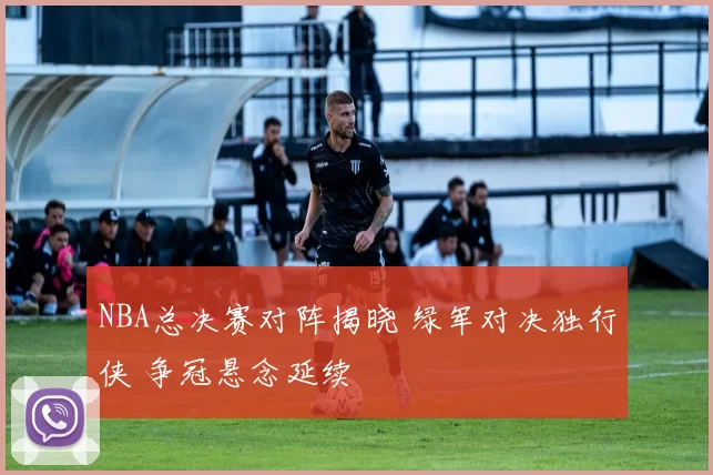 NBA总决赛对阵揭晓 绿军对决独行侠 争冠悬念延续