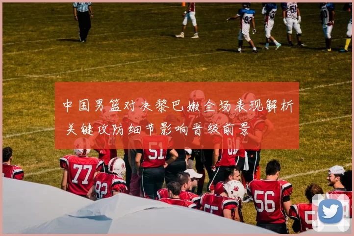 中国男篮对决黎巴嫩全场表现解析 关键攻防细节影响晋级前景