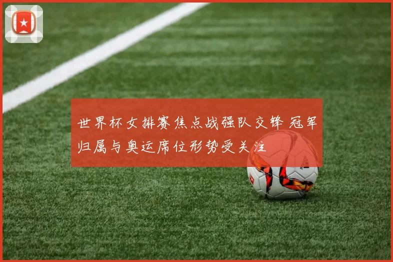 世界杯女排赛焦点战强队交锋 冠军归属与奥运席位形势受关注