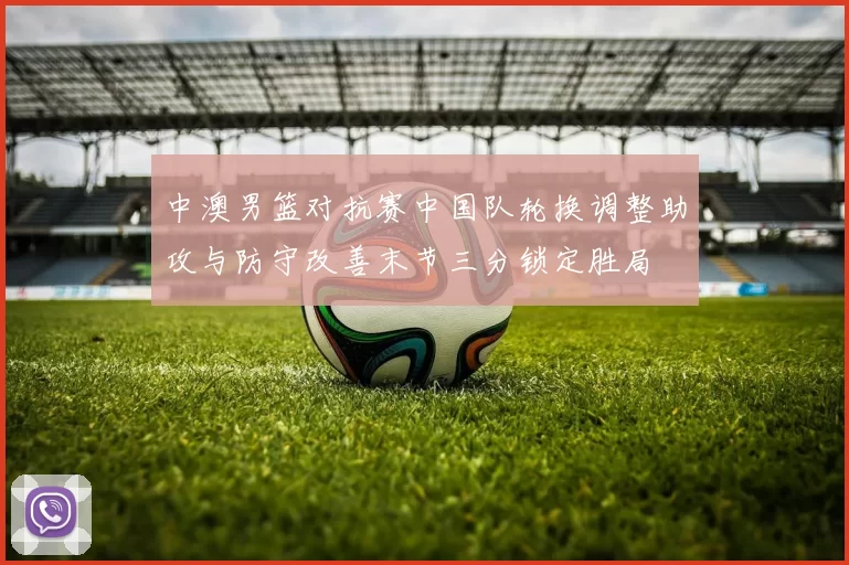 中澳男篮对抗赛中国队轮换调整助攻与防守改善末节三分锁定胜局