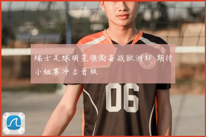 瑞士足球明星领衔备战欧洲杯 期待小组赛冲击晋级