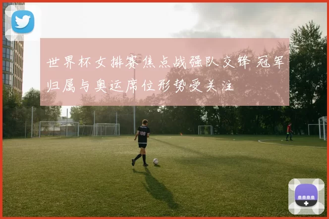 世界杯女排赛焦点战强队交锋 冠军归属与奥运席位形势受关注