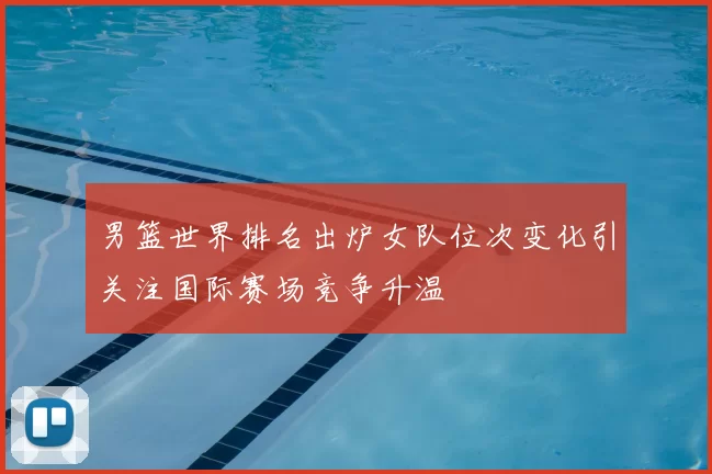 男篮世界排名出炉女队位次变化引关注国际赛场竞争升温