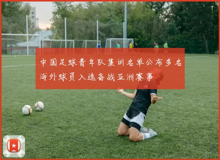 中国足球青年队集训名单公布多名海外球员入选备战亚洲赛事
