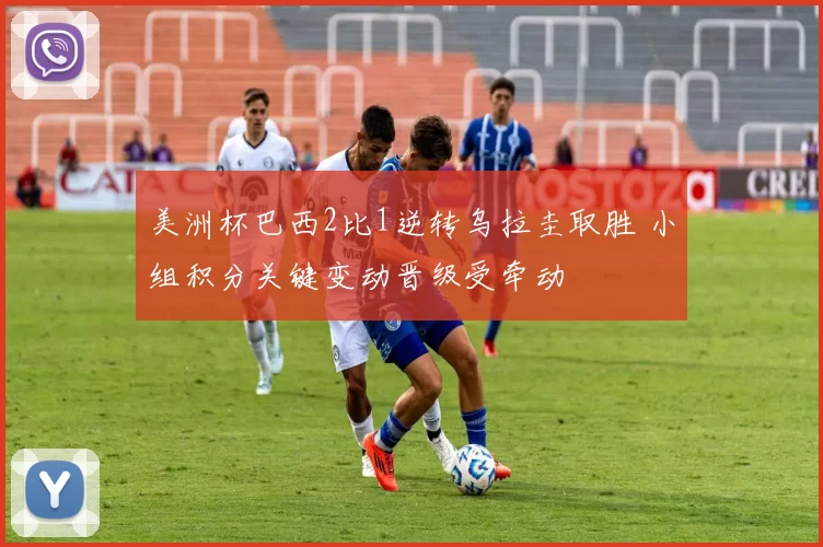 美洲杯巴西2比1逆转乌拉圭取胜 小组积分关键变动晋级受牵动