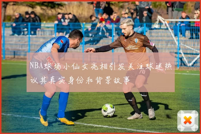 NBA球场小仙女亮相引发关注球迷热议其真实身份和背景故事