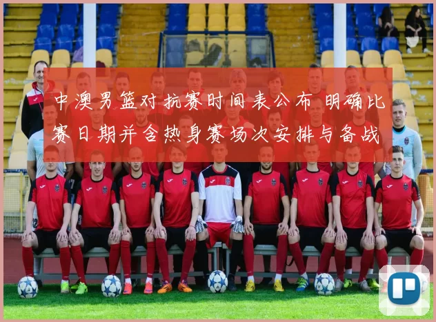 中澳男篮对抗赛时间表公布 明确比赛日期并含热身赛场次安排与备战看点
