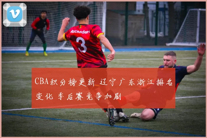 CBA积分榜更新 辽宁广东浙江排名变化 季后赛竞争加剧