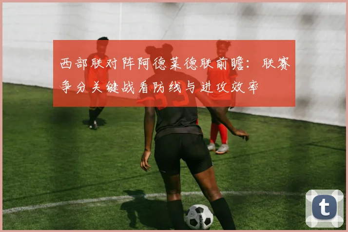 西部联对阵阿德莱德联前瞻：联赛争分关键战看防线与进攻效率
