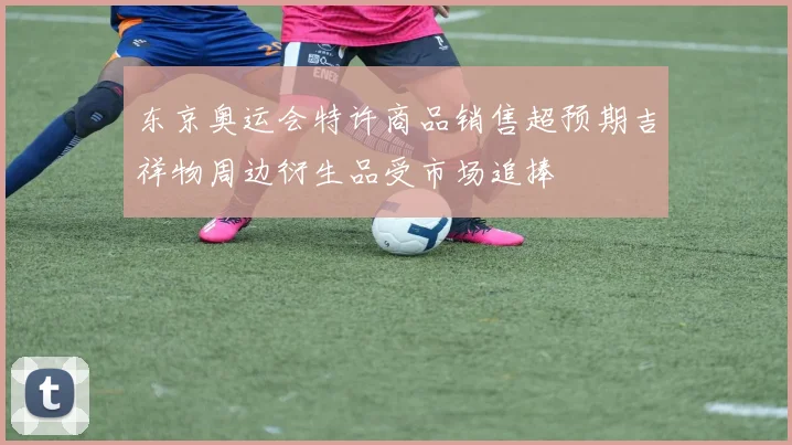 东京奥运会特许商品销售超预期吉祥物周边衍生品受市场追捧