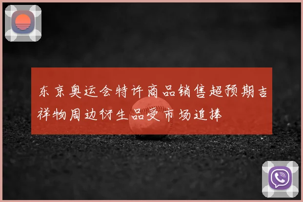 东京奥运会特许商品销售超预期吉祥物周边衍生品受市场追捧