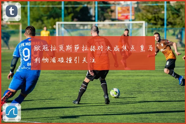 欧冠拉莫斯萨拉赫对决成焦点 皇马利物浦碰撞引关注